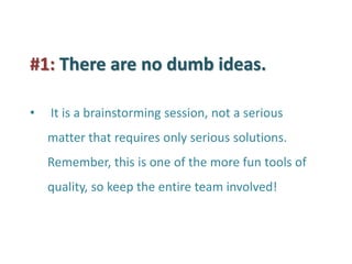 #1: There are no dumb ideas. 
• It is a brainstorming session, not a serious matter that requires only serious solutions. Remember, this is one of the more fun tools of quality, so keep the entire team involved!  