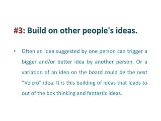 #3: Build on other people's ideas. 
•Often an idea suggested by one person can trigger a bigger and/or better idea by another person. Or a variation of an idea on the board could be the next “Velcro” idea. It is this building of ideas that leads to out of the box thinking and fantastic ideas.  