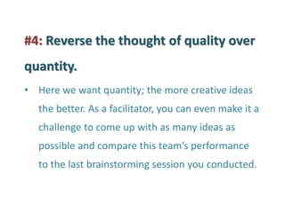 #4: Reverse the thought of quality over quantity. 
•Here we want quantity; the more creative ideas the better. As a facilitator, you can even make it a challenge to come up with as many ideas as possible and compare this team’s performance to the last brainstorming session you conducted.  