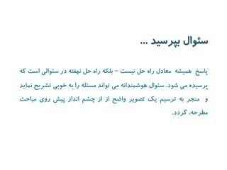 سئوال بپرسید ... 
پاسخ همیشه معادل راه حل نیست – بلکه راه حل نهفته در سئوالی است که 
پرسیده می شود. سئوال هوشمندانه می تواند مسئله را به خوبی تشریح نماید 
و منجر به ترسیم یک تصویر واضح از از چشم انداز پیش روی مباحث 
مطرحه، گردد. 
 