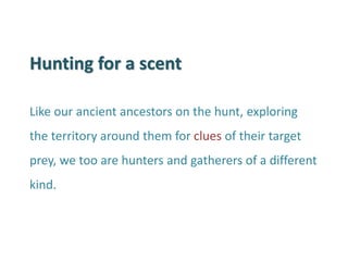 Hunting for a scent 
Like our ancient ancestors on the hunt, exploring the territory around them for clues of their target prey, we too are hunters and gatherers of a different kind.  