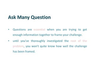 Ask Many Question 
•Questions are essential when you are trying to get enough information together to frame your challenge. 
•until you've thoroughly investigated the root of the problem, you won't quite know how well the challenge has been framed.  