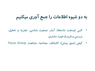 به دو شیوه اطلاعات را جمع آوری میکنیم 
• کمی )وسعت داده ها(: آمار، جمعیت شناسی، تجزیه و تحلیل، 
بررسی و فرم بازخورد مشتری 
• کیفی )عمق بینش(: اکتشاف، مصاحبه، مشاهده، Focus Group 
 