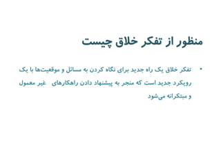 منظور از تفکر خلاق چیست 
• تفکر خلاق یک راه جدید برای نگاه کردن به مسائل و موقعی تها با یک 
رویکرد جدید است که منجر به پیشنهاد دادن راهکارهای غیر معمول 
و مبتکرانه می شود 
 