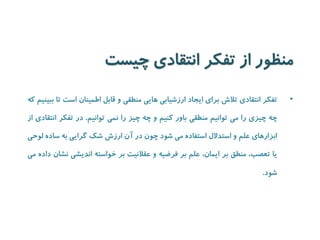 منظور از تفکر انتقادی چیست 
• تفکر انتقادی تلاش برای ایجاد ارزشیابی هایی منطقی و قابل اطمینان است تا ببینیم که 
چه چیزی را می توانیم منطقی باور کنیم و چه چیز را نمی توانیم. در تفکر انتقادی از 
ابزارهای علم و استدلال استفاده می شود چون در آن ارزش شک گرایی به ساده لوحی 
یا تعصب، منطق بر ایمان، علم بر فرضیه و عقلانیت بر خواسته اندیشی نشان داده می 
شود. 
 