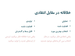 خلاقانه در مقابل انتقادی 
• تولیدی 
• قضاوت نشده 
• قابل بسط و گسترش 
وقتی شما خلاقانه فکر میکنید، لیستی 
از اید ههای جدید را تولید میکنید 
• تحلیلی 
• قضاوت شده 
• انتخاب بهترین مورد 
وقتی انتقادی فکر میکنید، درحال 
انتخاب بین گزین ههای موجود هستید 
 