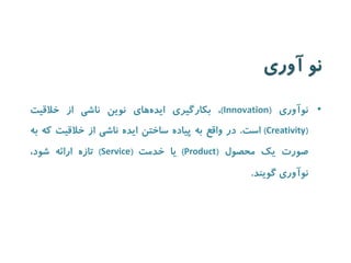 نو آوری 
• نوآوری ) Innovation (، بکارگیری ایده های نوین ناشی از خلاقیت 
( Creativity ) است. در واقع به پیاده ساختن ایده ناشی از خلاقیت که به 
صورت یک محصول ) Product ( یا خدمت ) Service ( تازه ارائه شود، 
نوآوری گویند. 
 