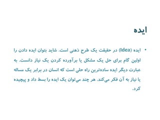 ایده 
• ایده ) Idea ( در حقیقت یک طرح ذهنی است. شاید بتوان ایده دادن را 
اولین گام برای حل یک مشکل یا برآورده کردن یک نیاز دانست. به 
عبارت دیگر ایده ساده ترین راه حلی است که انسان در برابر یک مساله 
یا نیاز به آن فکر می کند. هر چند م یتوان یک ایده را بسط داد و پیچیده 
کرد. 
 