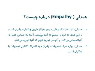 همدلی ) Empathy ( درباره چیست؟ 
• همدلی ) Empathy ( توانایی دیدن دنیا از طریق چشمان دیگران است، 
به این شکل که انچه را ببینیم که آنها می بینند، آنچه را احساس کنیم که 
آنها احساس م یکنند و آنچه را تجربه کنیم که آنها تجربه م یکنند. 
• همدلی درباره درک تجربیات دیگران و به اشتراک گذاری تجربیات با 
دیگران است. 
 