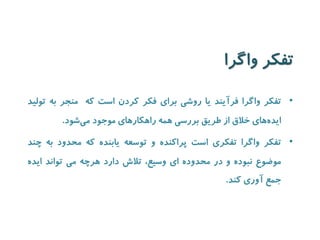 تفکر واگرا 
• تفکر واگرا فرآیند یا روشی برای فکر کردن است که منجر به تولید 
ایده های خلاق از طریق بررسی همه راهکارهای موجود می شود. 
• تفکر واگرا تفکری است پراکنده و توسعه یابنده که محدود به چند 
موضوع نبوده و در محدوده ای وسیع، تلاش دارد هرچه می تواند ایده 
جمع آوری کند. 
 