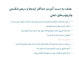 هدف: به دست آوردن حداکثر ایده ها و درهم شکستن 
چارچو بهای ذهنی 
• در یک زمان اندک حداکثر ایده های تازه و جدید تولید کنید ) کمیت از کیفیت مهم تر است( 
• اصالت: تا حد ممکن ایده ها یکتا باشد 
• مانند یک تفریح، یا ایده سازی کودکانه، بطور خود به خود ایده ها تولید شود 
• قضاوتی درباره ایده ها در کار نیست 
• نه افتخار و نه انتقاد 
• می تواند بر اساس ایده هایی که دیگران تولید کرده اند، ایده های دیگری ایجاد کرد. 
• گروه تشویق می شود تا هرچه بیشتر ایده تولید کند 
• از ایده های نامتعارف، عجیب و متهورانه استقبال می شود 
 