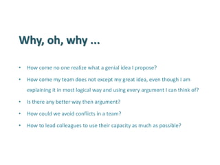 Why, oh, why ... 
•How come no one realize what a genial idea I propose? 
•How come my team does not except my great idea, even though I am explaining it in most logical way and using every argument I can think of? 
•Is there any better way then argument? 
•How could we avoid conflicts in a team? 
•How to lead colleagues to use their capacity as much as possible?  