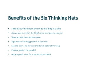 Benefits of the Six Thinking Hats 
•Separate out thinking so we can do one thing at a time 
•Ask people to switch thinking from one mode to another 
•Separate ego from performance 
•Signal what thinking process to use next 
•Expand from one-dimensional to full-colored thinking 
•Explore subjects in parallel 
•Allow specific time for creativity & emotion  