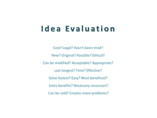 Idea Evaluation 
Cost? Legal? Hasn't been tried? 
New? Original? Possible? Ethical? 
Can be modified? Acceptable? Appropriate? 
Last longest? Time? Effective? 
Solve fastest? Easy? Most beneficial? 
Extra benefits? Necessary resources? 
Can be sold? Creates more problems? 
 