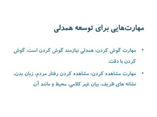 مهارت هایی برای توسعه همدلی 
• مهارت گوش کردن: همدلی نیازمند گوش کردن است، گوش 
کردن با دقت. 
• مهارت مشاهده کردن: مشاهده کردن رفتار مردم، زبان بدن، 
نشانه های ظریف، بیان غیر کلامی، محیط و مانند آن 
 