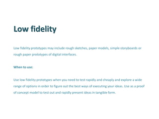 Low fidelity 
Low fidelity prototypes may include rough sketches, paper models, simple storyboards or rough paper prototypes of digital interfaces. When to use: Use low fidelity prototypes when you need to test rapidly and cheaply and explore a wide range of options in order to figure out the best ways of executing your ideas. Use as a proof of concept model to test out and rapidly present ideas in tangible form.  