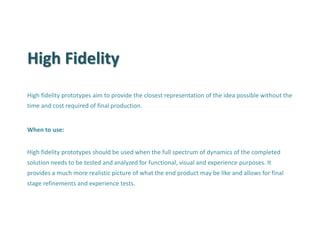 High Fidelity 
High fidelity prototypes aim to provide the closest representation of the idea possible without the time and cost required of final production. 
When to use: 
High fidelity prototypes should be used when the full spectrum of dynamics of the completed solution needs to be tested and analyzed for functional, visual and experience purposes. It provides a much more realistic picture of what the end product may be like and allows for final stage refinements and experience tests.  