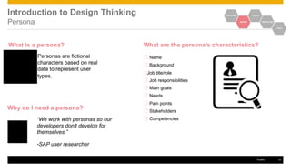 Introduction to Design Thinking
Persona
What is a persona?
Personas are fictional
characters based on real
data to represent user
types.
Why do I need a persona?
“We work with personas so our
developers don’t develop for
themselves.”
-SAP user researcher
EMPATHIZE IDEATE
DEFINE PROTOTYPE
TEST
What are the persona’s characteristics?
Name
Background
Job title/role
Job responsibilities
Main goals
Needs
Pain points
Stakeholders
Competencies
Public 12
 
