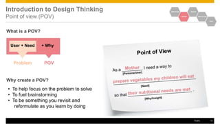 Introduction to Design Thinking
Point of view (POV)
EMPATHIZE IDEATE
DEFINE PROTOTYPE
TEST
What is a POV?
User + Need + Why
Problem POV
Why create a POV?
• To help focus on the problem to solve
• To fuel brainstorming
• To be something you revisit and
reformulate as you learn by doing
Public 15
 