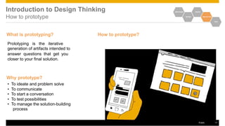 Introduction to Design Thinking
How to prototype
EMPATHIZE IDEATE
DEFINE PROTOTYPE
TEST
What is prototyping?
Prototyping is the iterative
generation of artifacts intended to
answer questions that get you
closer to your final solution.
Why prototype?
• To ideate and problem solve
• To communicate
• To start a conversation
• To test possibilities
• To manage the solution-building
process
How to prototype?
Public 17
 