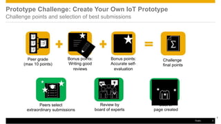 Prototype Challenge: Create Your Own IoT Prototype
Challenge points and selection of best submissions
Peer grade
(max 10 points)
Peers select
Bonus points:
Writing good
reviews
Bonus points:
Accurate self-
evaluation
Review by
Challenge
final points
“Best of”
extraordinary submissions board of experts page created
7
Public 9
 