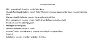 Prototype Examples
• Alert automatically if patient needs help- Nurse
• Allocate facilities at students hostel- Water/Electricity, manage equipments, Usage monitoring in real
time.
• Give care to elderly family member like grand mother/father
• Fleet management monitor vehicle health, driver behaviour, location, fuel.
• New born baby monitoring system
• Manage Car Park spaces
• Selfservice checkout at retail stores
• Gardner/Farmer to track what is growing and its health in garden/farm
• Smart city
• Retail store Monitor inventory and store facilities.
 