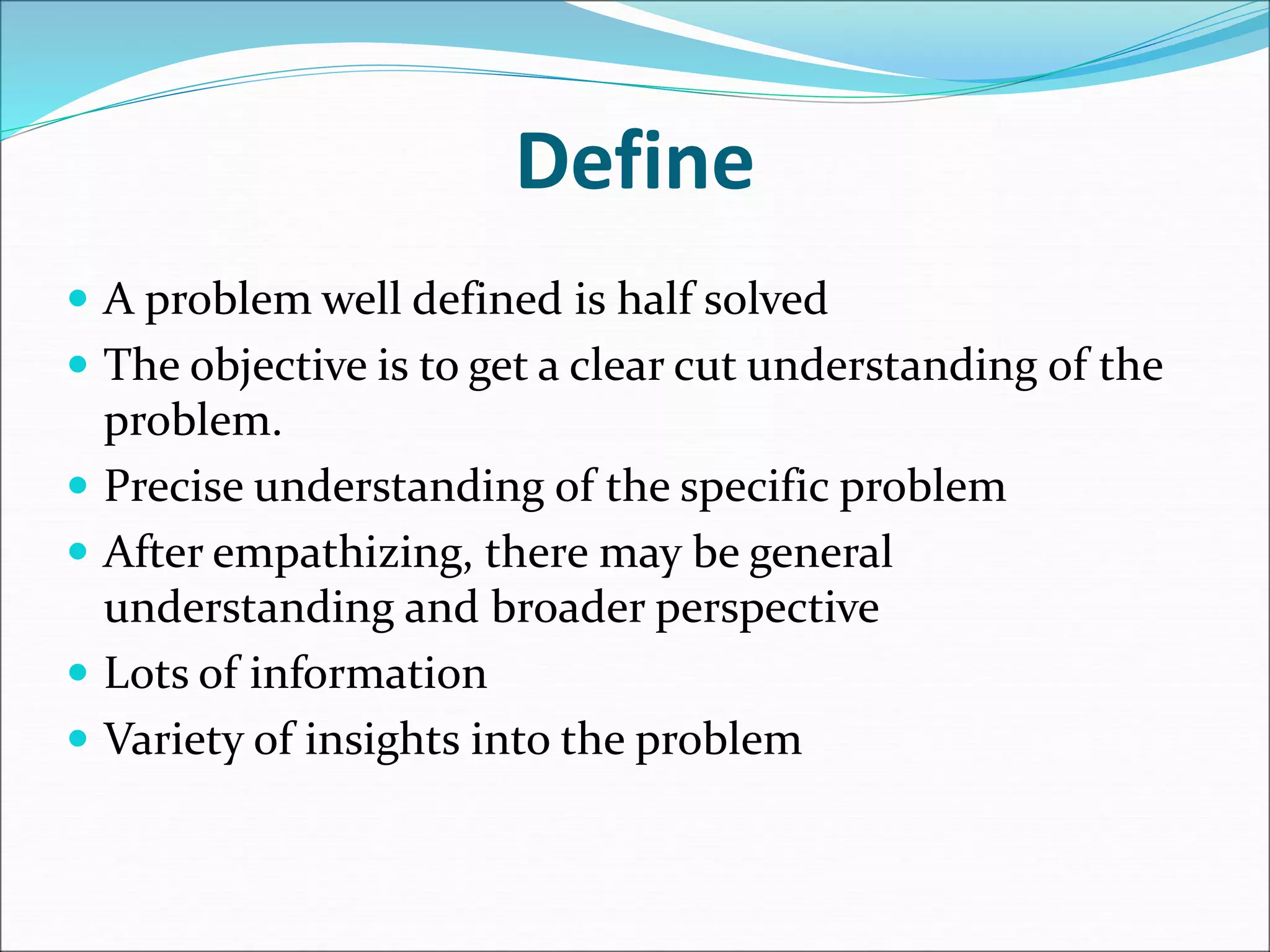 Define
 A problem well defined is half solved
 The objective is to get a clear cut understanding of the
problem.
 Precise understanding of the specific problem
 After empathizing, there may be general
understanding and broader perspective
 Lots of information
 Variety of insights into the problem
 