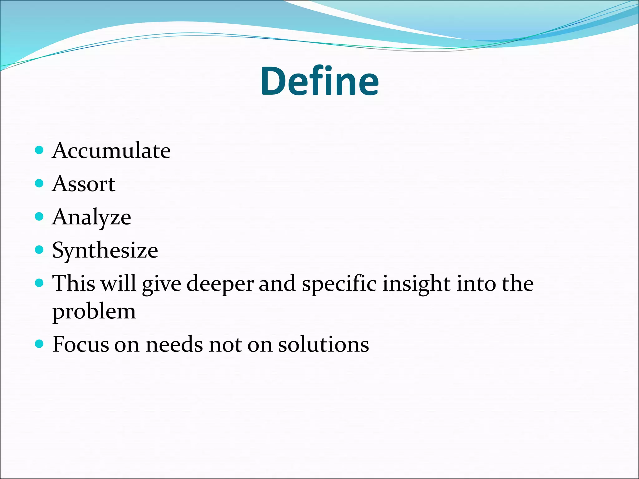 Define
 Accumulate
 Assort
 Analyze
 Synthesize
 This will give deeper and specific insight into the
problem
 Focus on needs not on solutions
 