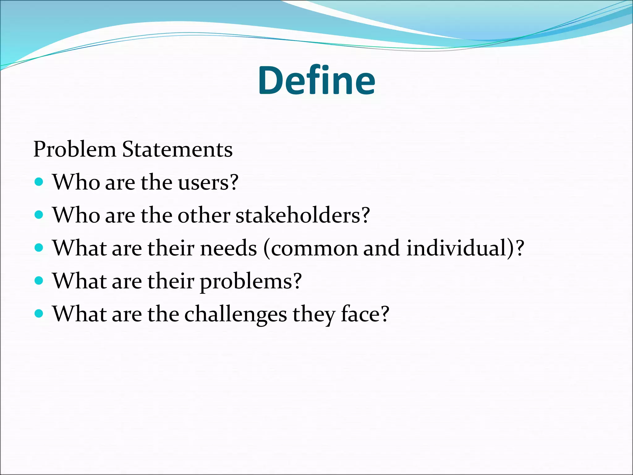 Define
Problem Statements
 Who are the users?
 Who are the other stakeholders?
 What are their needs (common and individual)?
 What are their problems?
 What are the challenges they face?
 