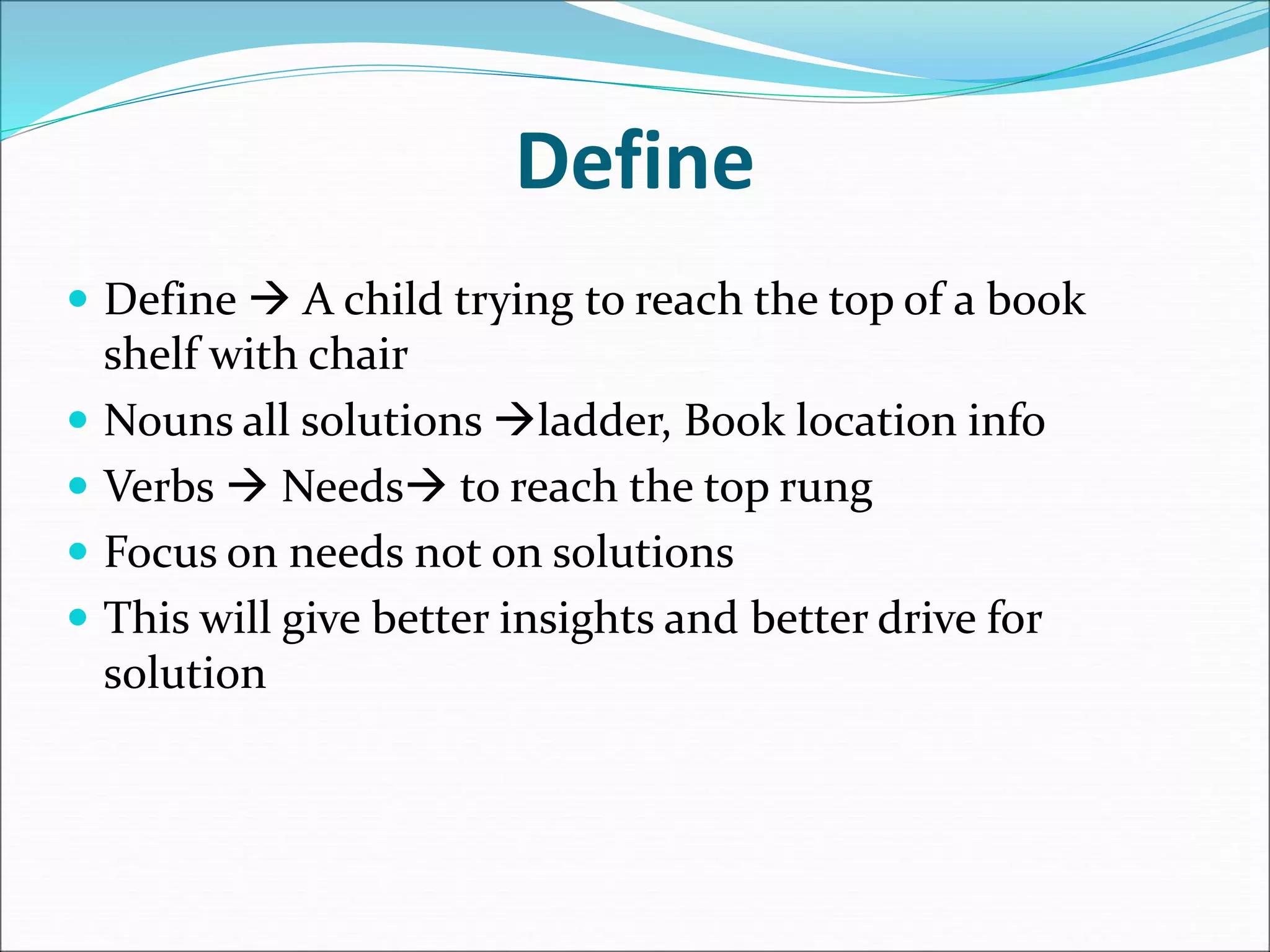 Define
 Define  A child trying to reach the top of a book
shelf with chair
 Nouns all solutions ladder, Book location info
 Verbs  Needs to reach the top rung
 Focus on needs not on solutions
 This will give better insights and better drive for
solution
 