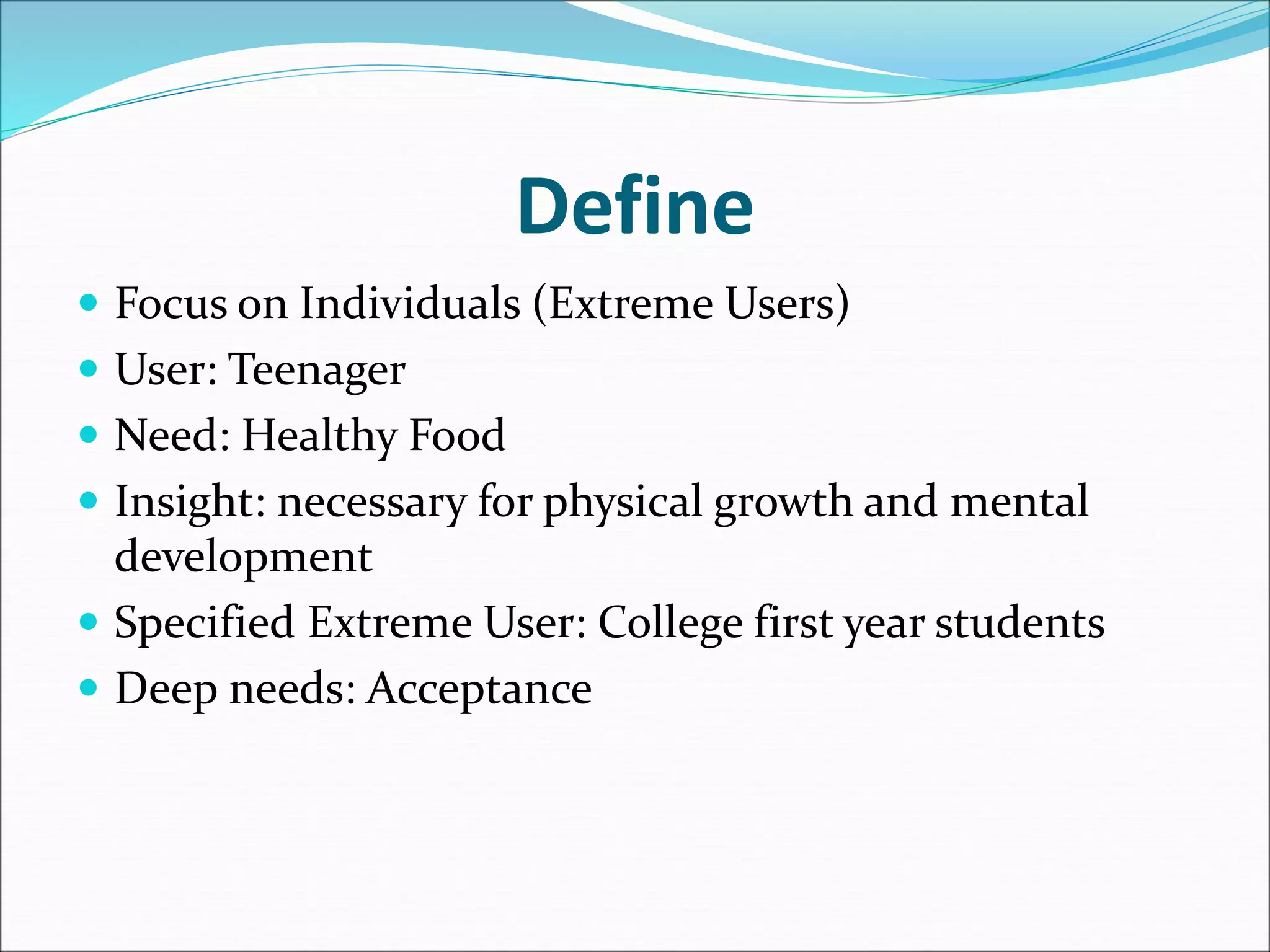  Focus on Individuals (Extreme Users)
 User: Teenager
 Need: Healthy Food
 Insight: necessary for physical growth and mental
development
 Specified Extreme User: College first year students
 Deep needs: Acceptance
Define
 