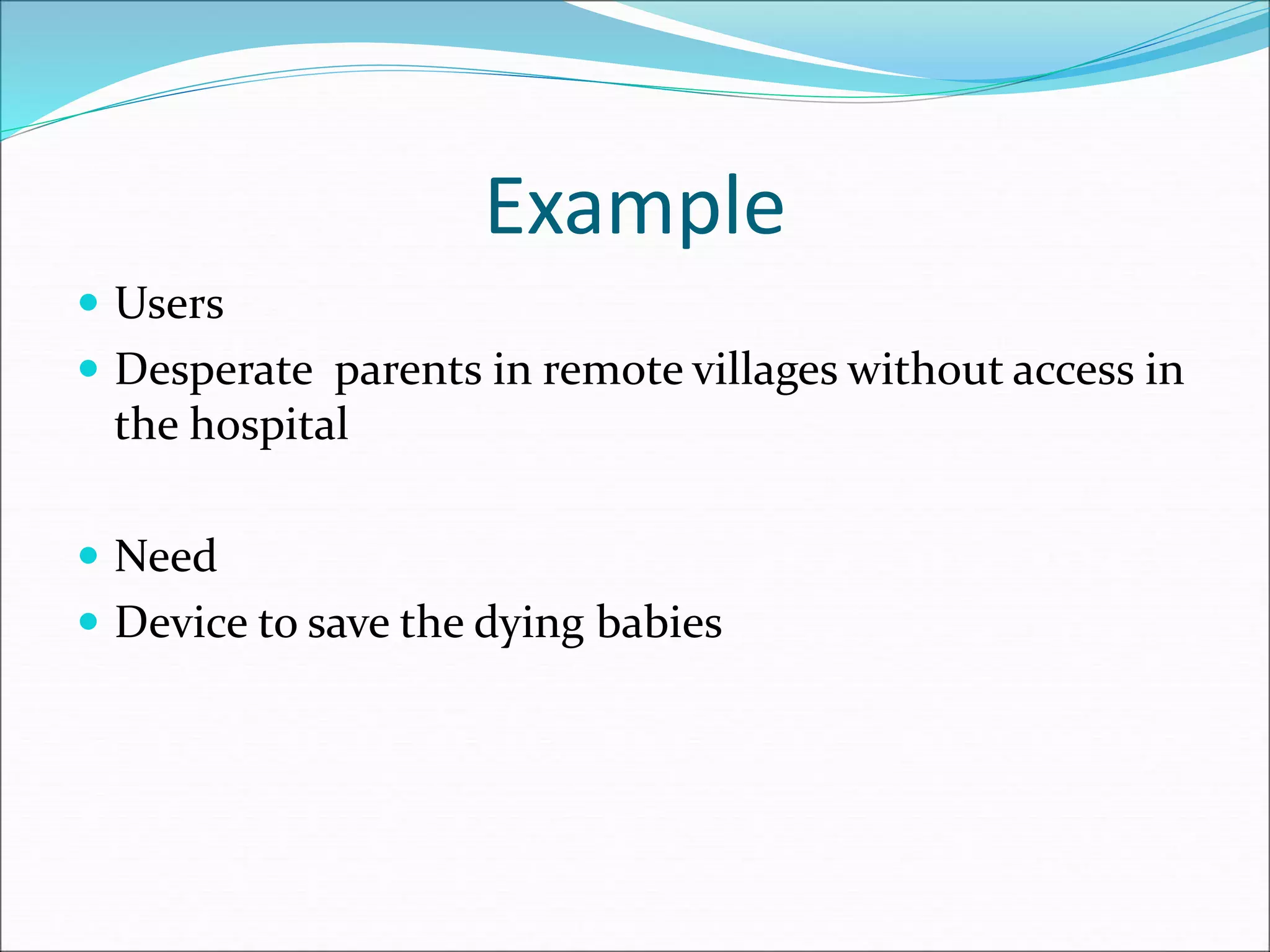 Example
 Users
 Desperate parents in remote villages without access in
the hospital
 Need
 Device to save the dying babies
 