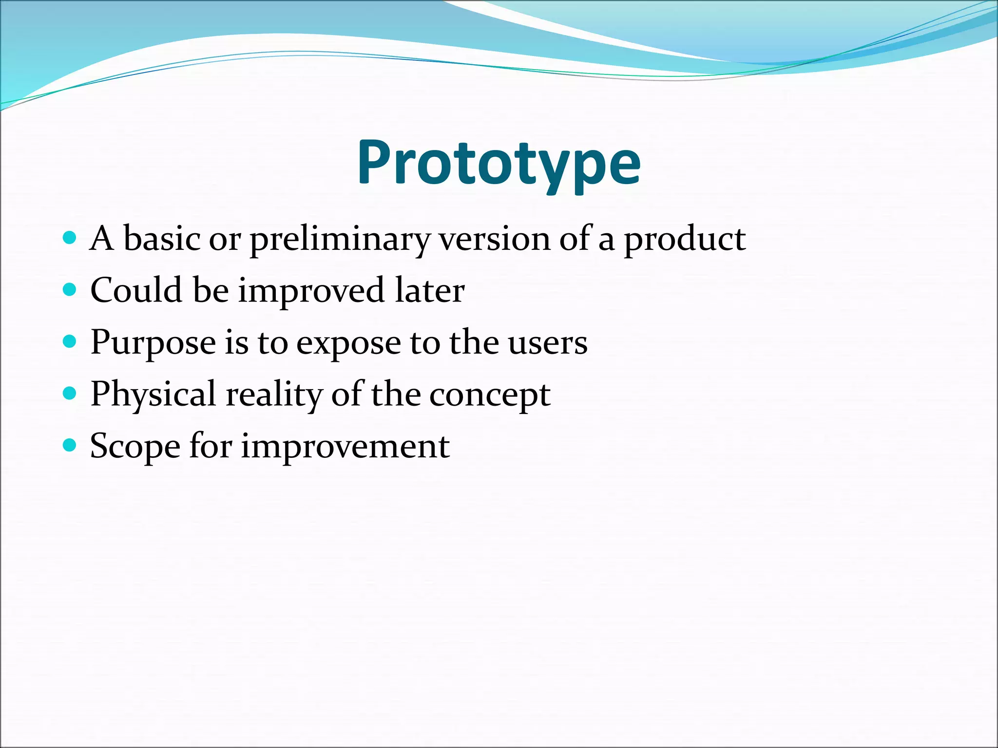 Prototype
 A basic or preliminary version of a product
 Could be improved later
 Purpose is to expose to the users
 Physical reality of the concept
 Scope for improvement
 