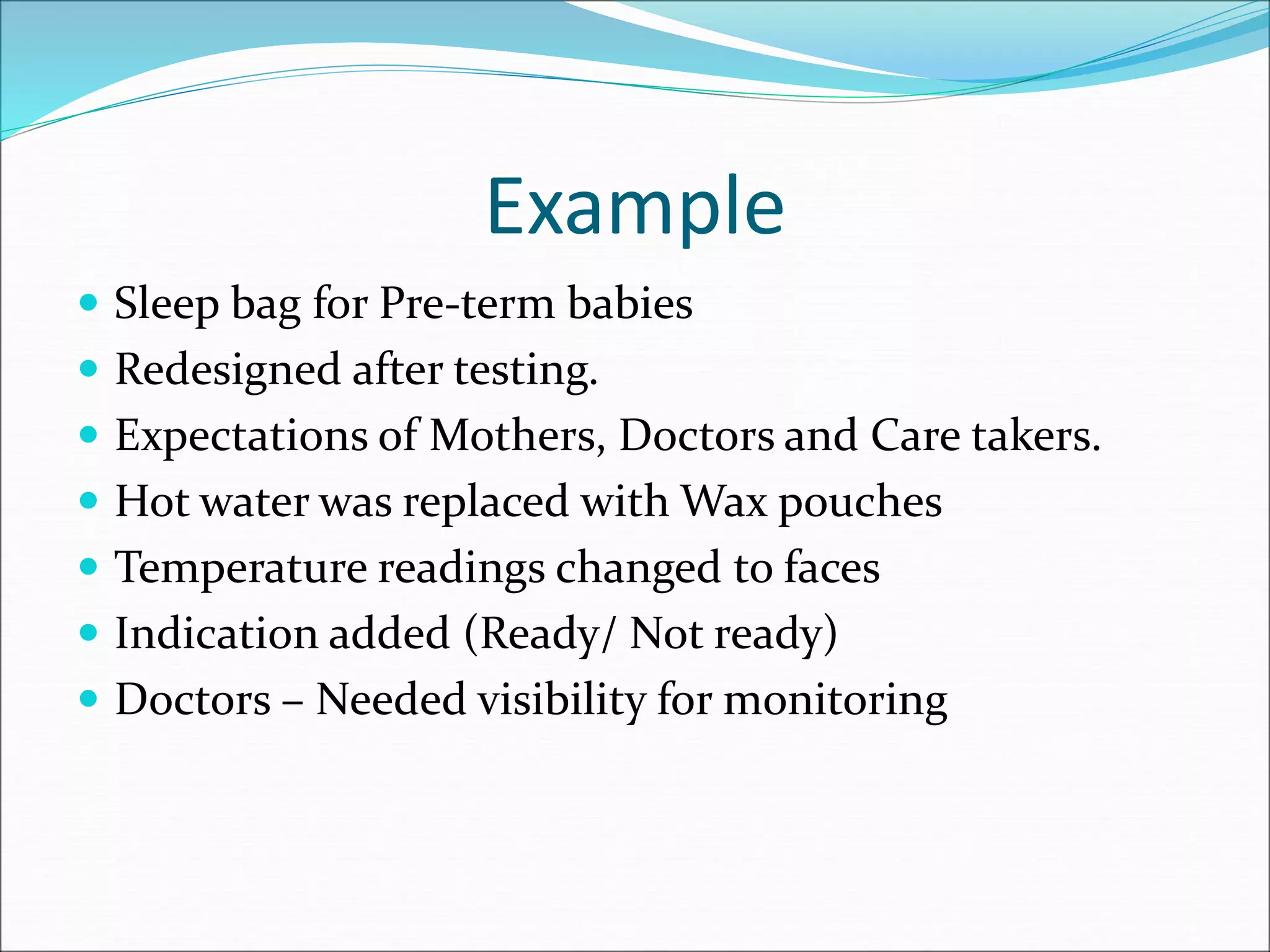 Example
 Sleep bag for Pre-term babies
 Redesigned after testing.
 Expectations of Mothers, Doctors and Care takers.
 Hot water was replaced with Wax pouches
 Temperature readings changed to faces
 Indication added (Ready/ Not ready)
 Doctors – Needed visibility for monitoring
 