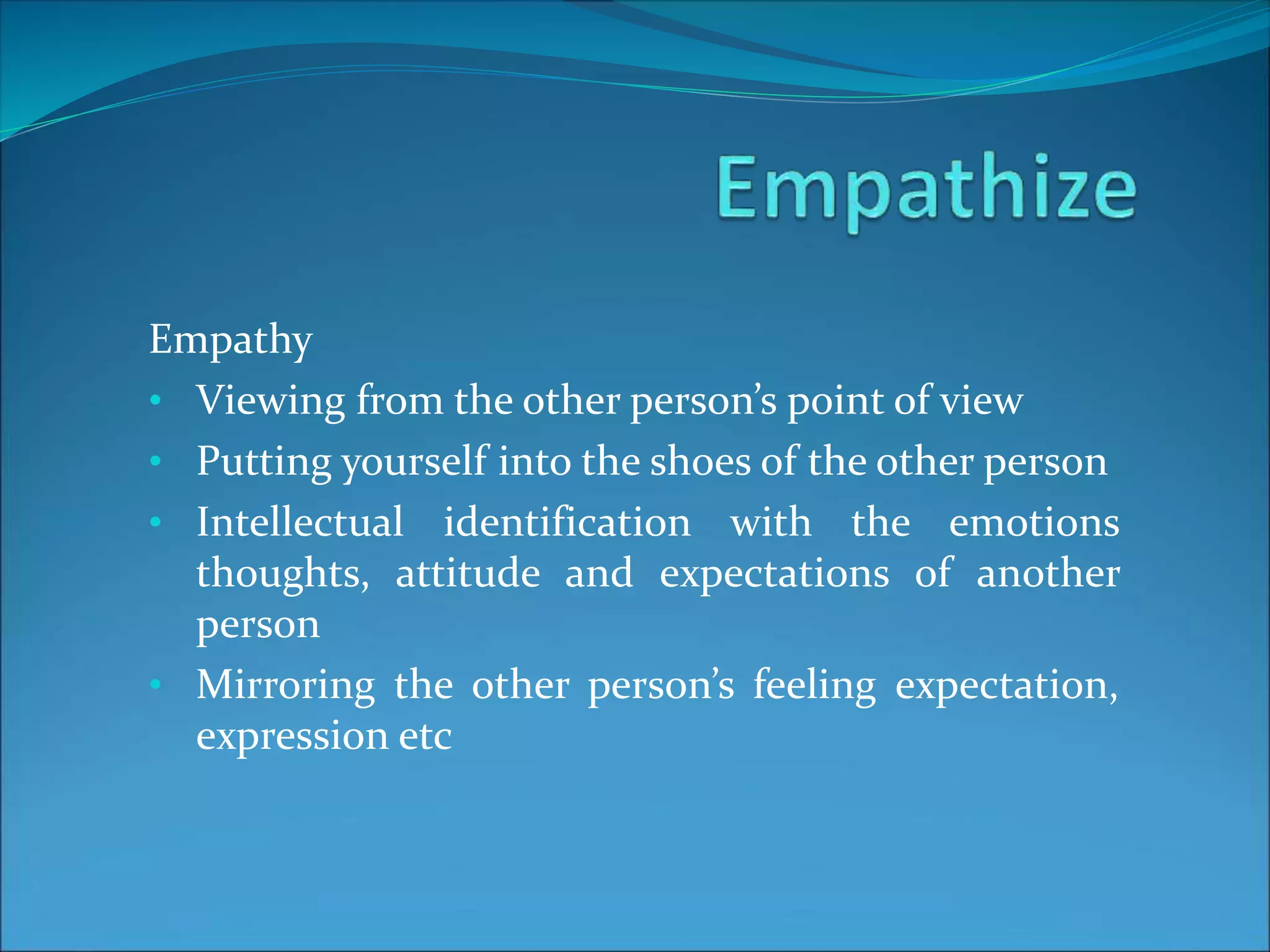 Empathy
• Viewing from the other person’s point of view
• Putting yourself into the shoes of the other person
• Intellectual identification with the emotions
thoughts, attitude and expectations of another
person
• Mirroring the other person’s feeling expectation,
expression etc
 