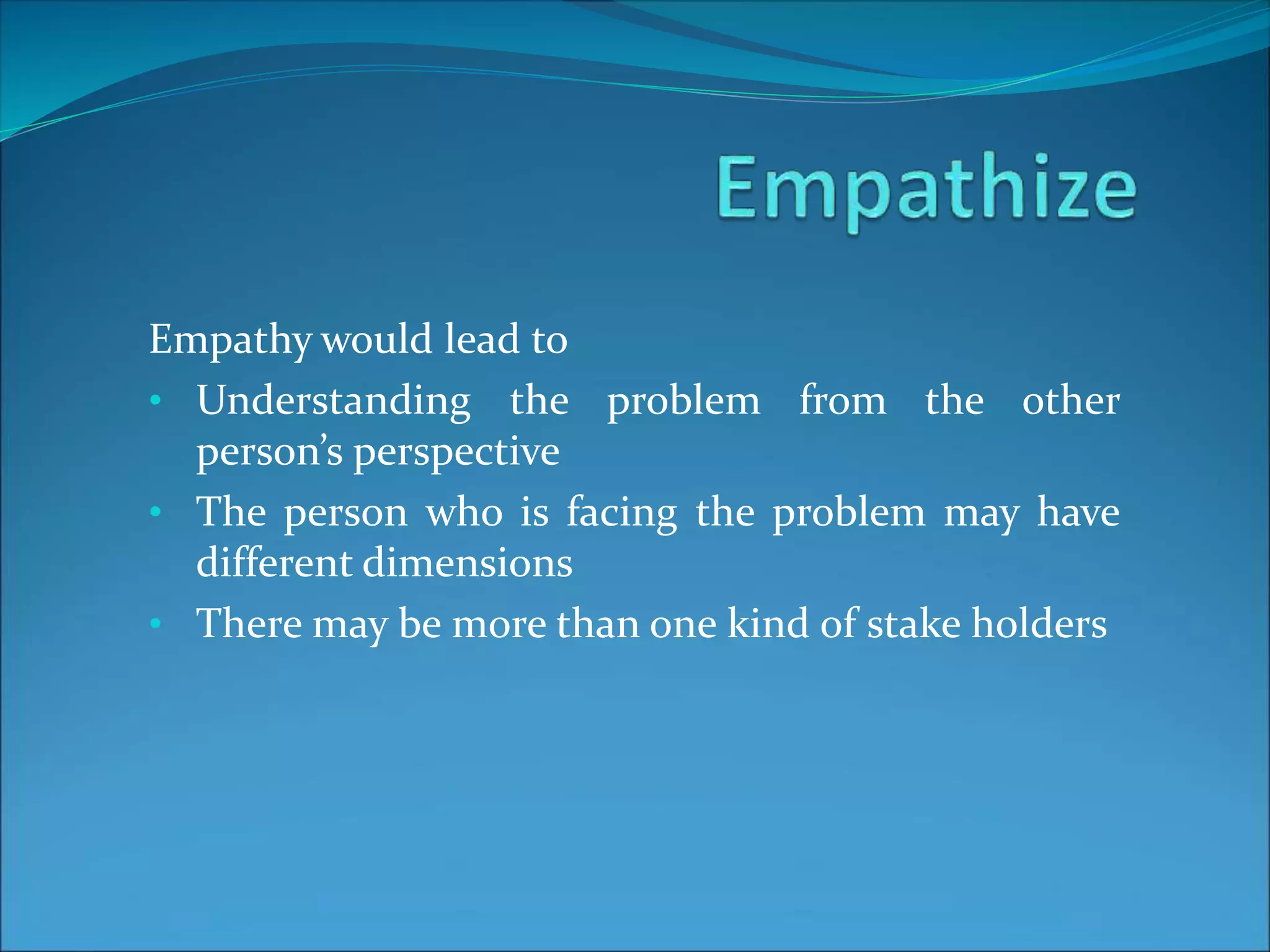 Empathy would lead to
• Understanding the problem from the other
person’s perspective
• The person who is facing the problem may have
different dimensions
• There may be more than one kind of stake holders
 