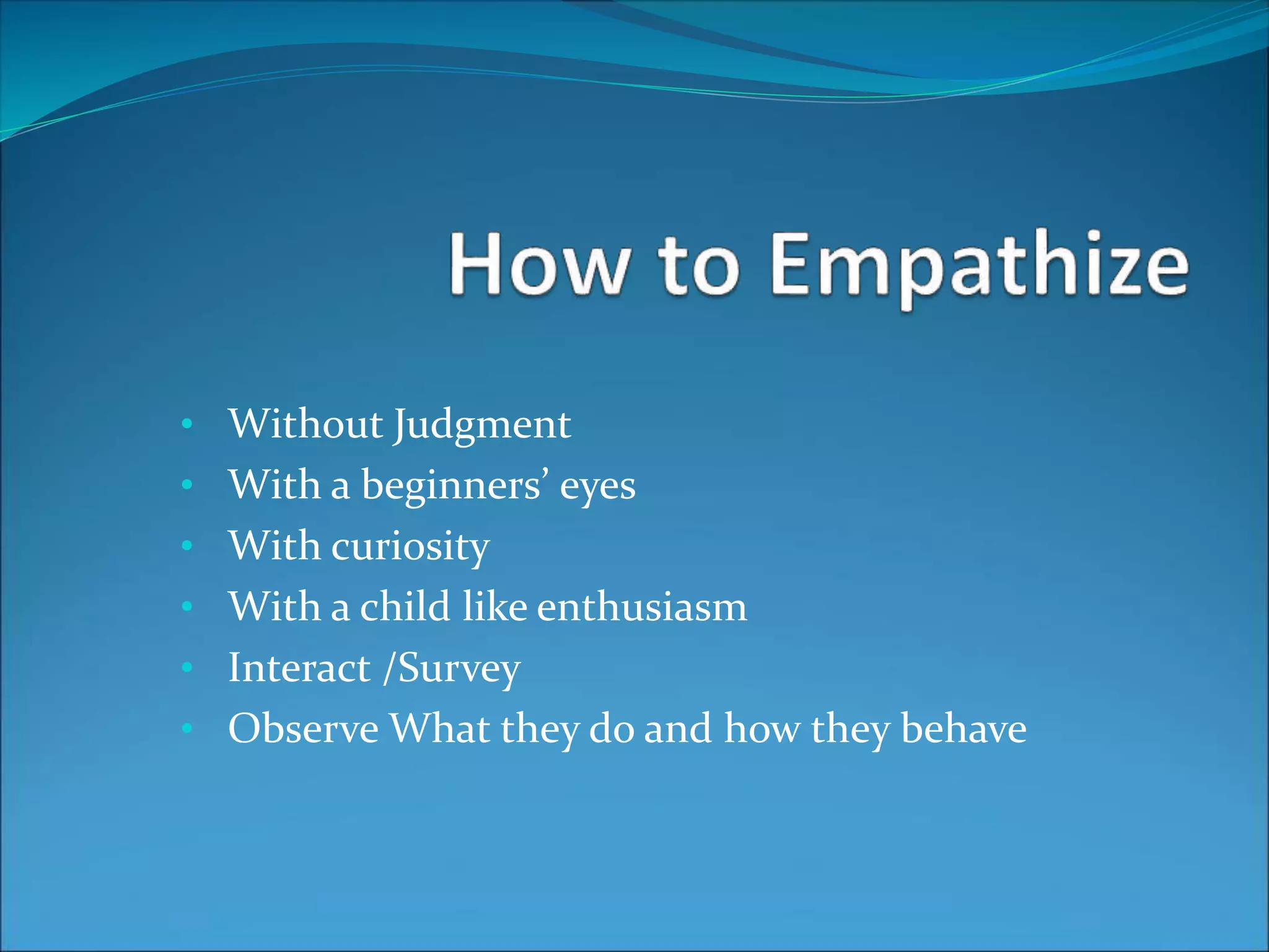 • Without Judgment
• With a beginners’ eyes
• With curiosity
• With a child like enthusiasm
• Interact /Survey
• Observe What they do and how they behave
 
