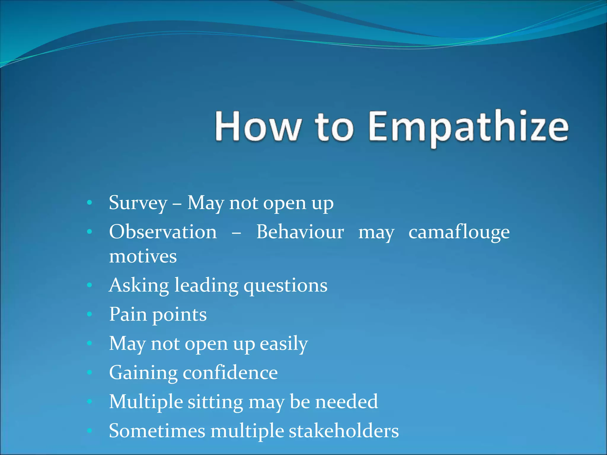 • Survey – May not open up
• Observation – Behaviour may camaflouge
motives
• Asking leading questions
• Pain points
• May not open up easily
• Gaining confidence
• Multiple sitting may be needed
• Sometimes multiple stakeholders
 