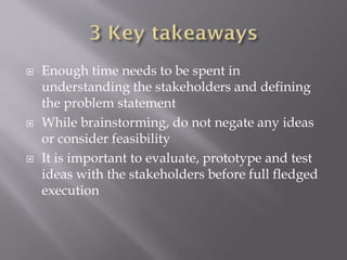  Enough time needs to be spent in
understanding the stakeholders and defining
the problem statement
While brainstorming, do not negate any ideas
or consider feasibility
It is important to evaluate, prototype and test
ideas with the stakeholders before full fledged
execution