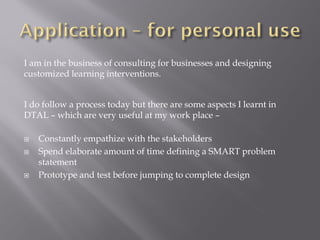I am in the business of consulting for businesses and designing
customized learning interventions.
I do follow a process today but there are some aspects I learnt in
DTAL – which are very useful at my work place –
Constantly empathize with the stakeholders
Spend elaborate amount of time defining a SMART problem
statement
Prototype and test before jumping to complete design