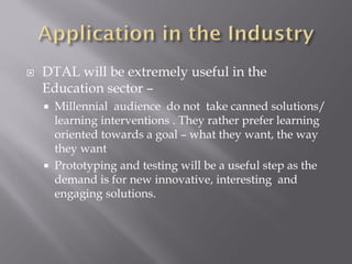  DTAL will be extremely useful in the
Education sector –
Millennial audience do not take canned solutions/
learning interventions . They rather prefer learning
oriented towards a goal – what they want, the way
they want
Prototyping and testing will be a useful step as the
demand is for new innovative, interesting and
engaging solutions.