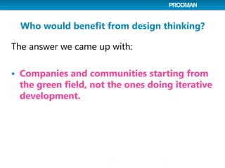 Who would benefit from design thinking?
The answer we came up with:
 Companies and communities starting from
the green field, not the ones doing iterative
development.
 