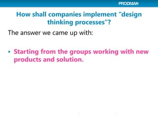 How shall companies implement “design
thinking processes”?
The answer we came up with:
 Starting from the groups working with new
products and solution.
 