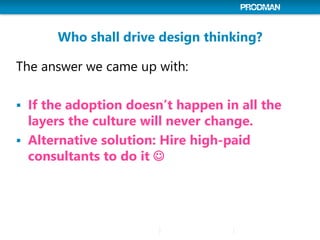 Who shall drive design thinking?
The answer we came up with:
 If the adoption doesn’t happen in all the
layers the culture will never change.
 Alternative solution: Hire high-paid
consultants to do it 
 