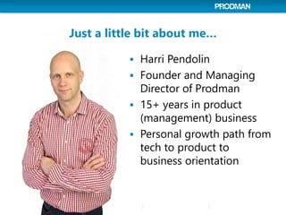 Just a little bit about me…
 Harri Pendolin
 Founder and Managing
Director of Prodman
 15+ years in product
(management) business
 Personal growth path from
tech to product to
business orientation
 