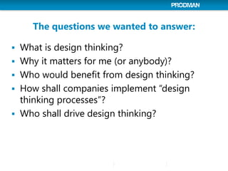 The questions we wanted to answer:
 What is design thinking?
 Why it matters for me (or anybody)?
 Who would benefit from design thinking?
 How shall companies implement “design
thinking processes”?
 Who shall drive design thinking?
 