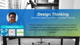 Pradeep Patel
Design Thinking
Solutions based approach to problem Solving
“Design Thinking is an iterative process in which we seek to
understand the user, challenge assumptions, and redefine
problems in an attempt to identify alternative strategies and
solutions”
 