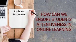 HOW CAN WE
ENSURE STUDENTS’
ATTENTIVENESS IN
ONLINE LEARNING
Problem
Statement
 