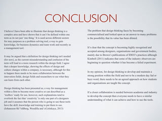 CONCLUSION
I believe I have been able to illustrate that design thinking is a
complex area and have shown that it can’t be defined within one
term as its not just ‘one thing.’ It is used across different sectors
for may purposes as a problem solving tool, a way to gain
knowledge, for business dynamics and team work and recently as
a management tool.
It may be argued that a definition for design thinking isn't needed
(for now), as the current misunderstanding and confusion of the
term will lead to a more research within the design field. I agree
that a deeper knowledge, showing the effects of design and
culture changes within a company, is necessary, although for this
to happen there needs to be more collaboration between the
innovation fields, design fields and researchers to see what they
can learn from each other.
Design thinking has been presented as; a way for management
within a firm to become more creative or can described as a
‘toolbox’ ready for use, however, such explanations tend to
overlook the fact that ‘creativity’ is only one part of a designers
job and it assumes that the person who is going to use these tools
have the skill, knowledge and training to put them to use.
(Johansson-Sk"oldberg, Woodilla and cCetinkaya, 2013)
The problem that design thinking faces by becoming
commercialised and looked upon as an answer to many problems
is the possibility that its value has been diluted.
It’s clear that the concept is becoming highly recognised and
accepted among designers, organisations and government bodies,
mainly due to Brown’s publications of IDEO’s practices although
Kimbell (2011) indicates that some of the industry observers are
beginning to question whether it has become a failed experiment.
In my opinion, for design thinking to develop and maintain a
strong position within the field and not to be a modern day fad or
buzz word, there needs to be an agreed approach on how students
and organisations are taught the concept.
If a closer collaboration is needed between academia and industry
to develop the concept then everyone needs to have a similar
understanding of what it can achieve and how to use the tools.
 