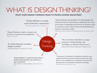 WHAT IS DESIGNTHINKING? 
WHAT DOES DESIGN THINKING MEAN TO PEOPLE ACROSS INDUSTRIES?
Design  
Thinking
“Design thinking is a concept
used in both theory and practice.” 
(Johansson-Sk"oldberg,Woodilla and cCetinkaya, p.121)
“Design thinking is the discipline of cycling through many
contextual exercises of placements to understand ‘how sense
can be made of something and given this, the designer is then
in a position to choose which contexts should dominate the
manner in which they should’ ”  
(Wylant, 2010, cited in (Johansson-Sk"oldberg,Woodilla and cCetinkaya, p.128)
“The process of continuously redesigning a business using
insight derived from customer intimacy, persuasively argue
that it is a key capability for revolutionary innovators and a
potential source of sustainable competitive advantage”  
(Martin, 2009, cited in (Liedtka, 2014 p.40)
“We do not believe that there is a unique
meaning of ‘design thinking’, and
accordingly we should not look for one.” 
(Johansson-Sk"oldberg, Woodilla and cCetinkaya, p.132) 
“Design Thinking is complex, emergent, and
diverse in its construction and application”  
(Stewart S, 2014 p.517)
An “unwavering focus on creative
designs of systems”  
(Hobday, Boddington and Grantham, 2012 p.22)
“Design thinking is a model that allows firms to
integrate design into their core activities as a
spur to innovation” 
(Martin, 2009, cited in Hobday, Boddington and Grantham, 2012 p.
22)
 